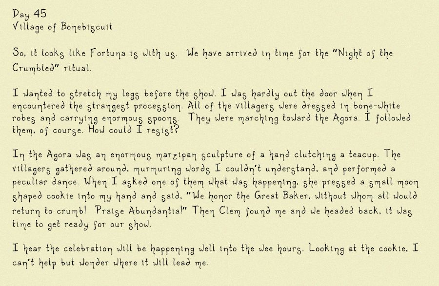 Image of a diary entry, in part it reads: Day 45
Village of Bonebiscuit
So, it looks like Fortuna is with us.  We have arrived in time for the “Night of the Crumbled” ritual. I wanted to stretch my legs before the show. I was hardly out the door when I encountered the strangest procession. All of the villagers were dressed in bone-white robes and carrying enormous spoons. They were marching toward the Agora. I followed them, of course. How could I resist? In the Agora was an enormous marzipan sculpture of a hand clutching a teacup. The villagers gathered around, murmuring words I couldn’t understand, and performed a peculiar dance. When I asked one of them what was happening, she pressed a small moon shaped cookie into my hand and said, “We honor the Great Baker, without whom all would return to crumb!  Praise Abundantia!” Then Clem found me and we headed back, it was time to get ready for our show. I hear the celebration will be happening well into the wee hours. Looking at the cookie