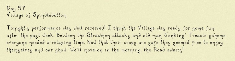 Image of a diary entry, it reads: Day 57
Village of Spindlebottom

Tonight's performance was well received! I think the Village was ready for some fun after the past week. Between the Strawmen attacks and old man Jenkins’ Treacle scheme everyone needed a relaxing time. Now that their crops are safe they seemed free to enjoy themselves and our show. We’ll move on in the morning, the Road awaits!