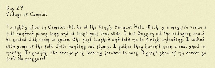 Image of a diary entry, it reads: Day 27
Village of Camelot

Tonight’s show in Camelot will be at the King’s Banquet Hall, which is a massive venue a full hundred paces long and at least half that wide. I bet Sassun all the villagers could be seated with room to spare. She just laughed and told me to finish unloading. I talked with some of the folk while handing out flyers. I gather they haven’t seen a real show in months. It sounds like everyone is looking forward to ours. Biggest show of my career so far? No pressure!
