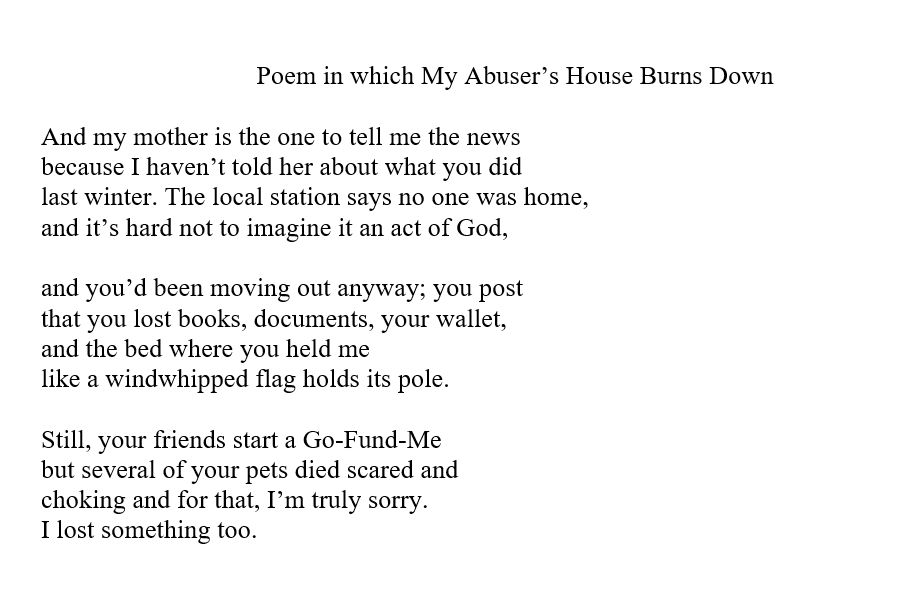 Poem in which My Abuser’s House Burns Down

And my mother is the one to tell me the news
because I haven’t told her about what you did
last winter. The local station says no one was home,
and it’s hard not to imagine it an act of God,

and you’d been moving out anyway; you post
that you lost books, documents, your wallet,
and the bed where you held me
like a windwhipped flag holds its pole.

Still, your friends start a Go-Fund-Me
but several of your pets died scared and
choking and for that, I’m truly sorry.
I lost something too.

