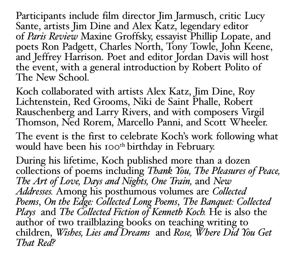 Participants include film director Jim Jarmusch, critic Lucy Sante, artists Jim Dine and Alex Katz, legendary editor of Paris Review Maxine Groffsky, essayist Phillip Lopate, and poets Ron Padgett, Charles North, Tony Towle, John Keene, and Jeffrey Harrison. Poet and editor Jordan Davis will host the event, with a general introduction by Robert Polito of The New School.
Koch collaborated with artists Alex Katz, Jim Dine, Roy Lichtenstein, Red Grooms, Niki de Saint Phalle, Robert Rauschenberg and Larry Rivers, and with composers Virgil Thomson, Ned Rorem, Marcello Panni, and Scott Wheeler.
The event is the first to celebrate Koch's work following what would have been his 100th birthday in February.
During his lifetime, Koch published more than a dozen collections of poems including Thank You, The Pleasures of Peace, The Art of Love, Days and Nights, One Train, and New Addresses. Among his posthumous volumes are Collected Poems, On the Edge: Collected Long Poems, The Banquet: Collected Plays and The Collected Fiction of Kenneth Koch. He is also the author of two trailblazing books on teaching writing to children, Wishes, Lies and Dreams and Rose, Where Did You Get That Red?