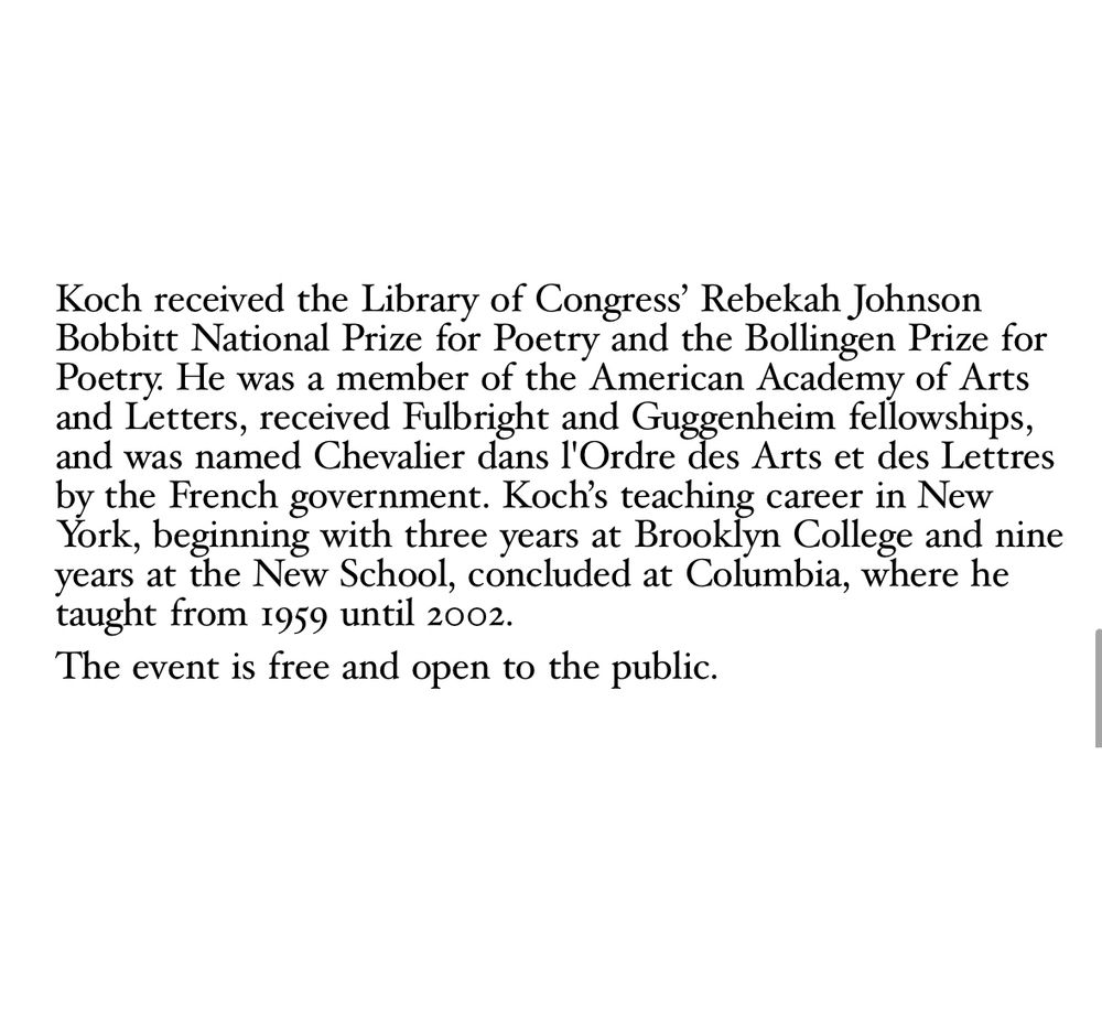 Koch received the Library of Congress' Rebekah Johnson
Bobbitt National Prize for Poetry and the Bollingen Prize for Poetry. He was a member of the American Academy of Arts and Letters, received Fulbright and Guggenheim fellowships, and was named Chevalier dans l'Ordre des Arts et des Lettres by the French government. Koch's teaching career in New York, beginning with three years at Brooklyn College and nine years at the New School, concluded at Columbia, where he taught from 1959 until 2002.
The event is free and open to the public.
