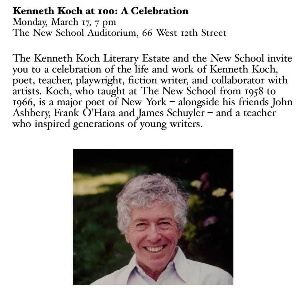 Kenneth Koch at 100: A Celebration
Monday, March 17, 7 pm
The New School Auditorium, 66 West 12th Street
The Kenneth Koch Literary Estate and the New School invite you to a celebration of the life and work of Kenneth Koch, poet, teacher, playwright, fiction writer, and collaborator with artists. Koch, who taught at The New School from 1958 to 1966, is a major poet of New York - alongside his friends John Ashbery, Frank O'Hara and James Schuyler - and a teacher who inspired generations of young writers.