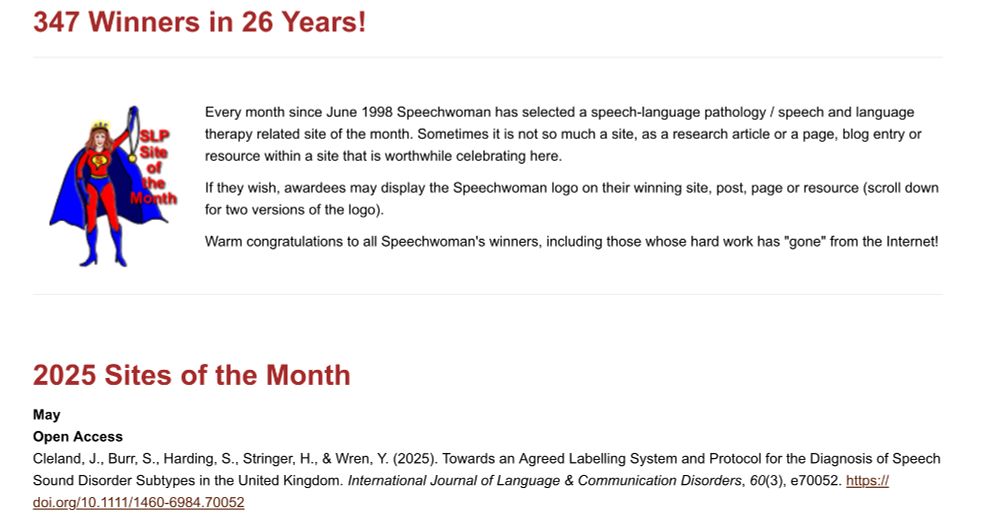 Every month since June 1998 Speechwoman has selected a speech-language pathology / speech and language therapy related site of the month. Sometimes it is not so much a site, as a research article or a page, blog entry or resource within a site that is worthwhile celebrating here.

If they wish, awardees may display the Speechwoman logo on their winning site, post, page or resource (scroll down for two versions of the logo).

Warm congratulations to all Speechwoman's winners, including those whose hard work has "gone" from the Internet!
 
2025 Sites of the Month

May
Open Access
Cleland, J., Burr, S., Harding, S., Stringer, H., & Wren, Y. (2025). Towards an Agreed Labelling System and Protocol for the Diagnosis of Speech Sound Disorder Subtypes in the United Kingdom. International Journal of Language & Communication Disorders, 60(3), e70052. https://doi.org/10.1111/1460-6984.70052