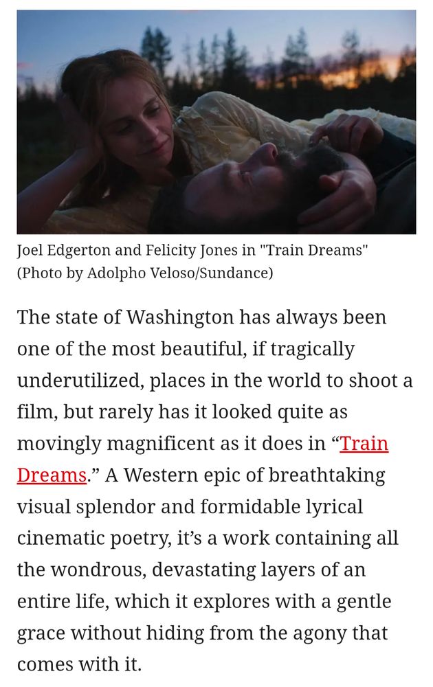 A screenshot of the opening of my TRAIN DREAMS review for The Wrap with a photo of Felicity Jones (left) and Joel Edgerton laying down together under a beautiful Washington sky as captured by cinematographer Adolpho Veloso with text that reads: The state of Washington has always been one of the most beautiful, if tragically underutilized, places in the world to shoot a film, but rarely has it looked quite as movingly magnificent as it does in “Train Dreams.” A Western epic of breathtaking visual splendor and formidable lyrical cinematic poetry, it’s a work containing all the wondrous, devastating layers of an entire life, which it explores with a gentle grace without hiding from the agony that comes with it.
