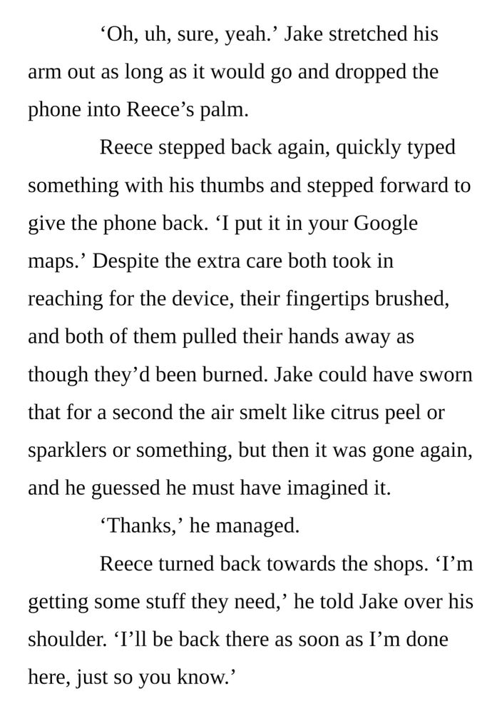 ‘Oh, uh, sure, yeah.’ Jake stretched his arm out as long as it would go and dropped the phone into Reece’s palm. 
Reece stepped back again, quickly typed something with his thumbs and stepped forward to give the phone back. ‘I put it in your Google maps.’ Despite the extra care both took in reaching for the device, their fingertips brushed, and both of them pulled their hands away as though they’d been burned. Jake could have sworn that for a second the air smelt like citrus peel or sparklers or something, but then it was gone again, and he guessed he must have imagined it.
‘Thanks,’ he managed. 
Reece turned back towards the shops. ‘I’m getting some stuff they need,’ he told Jake over his shoulder. ‘I’ll be back there as soon as I’m done here, just so you know.’