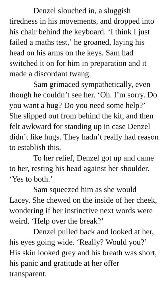Denzel slouched in, a sluggish tiredness in his movements, and dropped into his chair behind the keyboard. ‘I think I just failed a maths test,’ he groaned, laying his head on his arms on the keys. Sam had switched it on for him in preparation and it made a discordant twang.
Sam grimaced sympathetically, even though he couldn’t see her. ‘Oh. I’m sorry. Do you want a hug? Do you need some help?’ She slipped out from behind the kit, and then felt awkward for standing up in case Denzel didn’t like hugs. They hadn’t really had reason to establish this.
To her relief, Denzel got up and came to her, resting his head against her shoulder. ‘Yes to both.’
Sam squeezed him as she would Lacey. She chewed on the inside of her cheek, wondering if her instinctive next words were weird. ‘Help over the break?’
Denzel pulled back and looked at her, his eyes going wide. ‘Really? Would you?’ His skin looked grey and his breath was short, his panic and gratitude at her offer transparent.