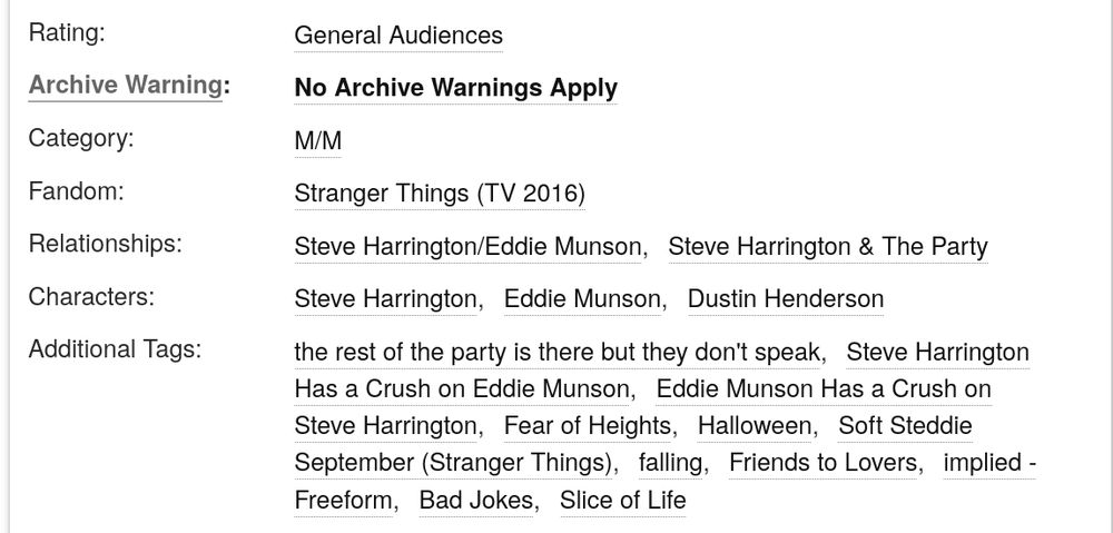 Rating:

        General Audiences 

Archive Warning:

        No Archive Warnings Apply 

Category:

        M/M 

Fandom:

        Stranger Things (TV 2016) 

Relationships:

        Steve Harrington/Eddie Munson Steve Harrington & The Party 

Characters:

        Steve Harrington Eddie Munson Dustin Henderson 

Additional Tags:

        the rest of the party is there but they don't speak Steve Harrington Has a Crush on Eddie Munson Eddie Munson Has a Crush on Steve Harrington Fear of Heights Halloween Soft Steddie September (Stranger Things)falling Friends to Lovers implied - Freeform Bad Jokes Slice of Life 


