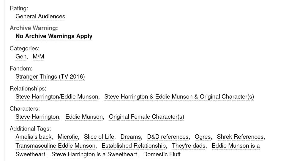 Rating: 

General Audiences


 Archive Warning: 

No Archive Warnings Apply


 Categories: 

Gen

M/M


 Fandom: 

Stranger Things (TV 2016)

 Relationships: 

Steve Harrington/Eddie Munson

Steve Harrington & Eddie Munson & Original Character(s)

 Characters: 

Steve Harrington

Eddie Munson

Original Female Character(s)

 Additional Tags: 

Amelia's back

Microfic

Slice of Life

Dreams

D&D references

Ogres

Shrek References

Transmasculine Eddie Munson

Established Relationship

They're dads

Eddie Munson is a Sweetheart

Steve Harrington is a Sweetheart

Domestic Fluff