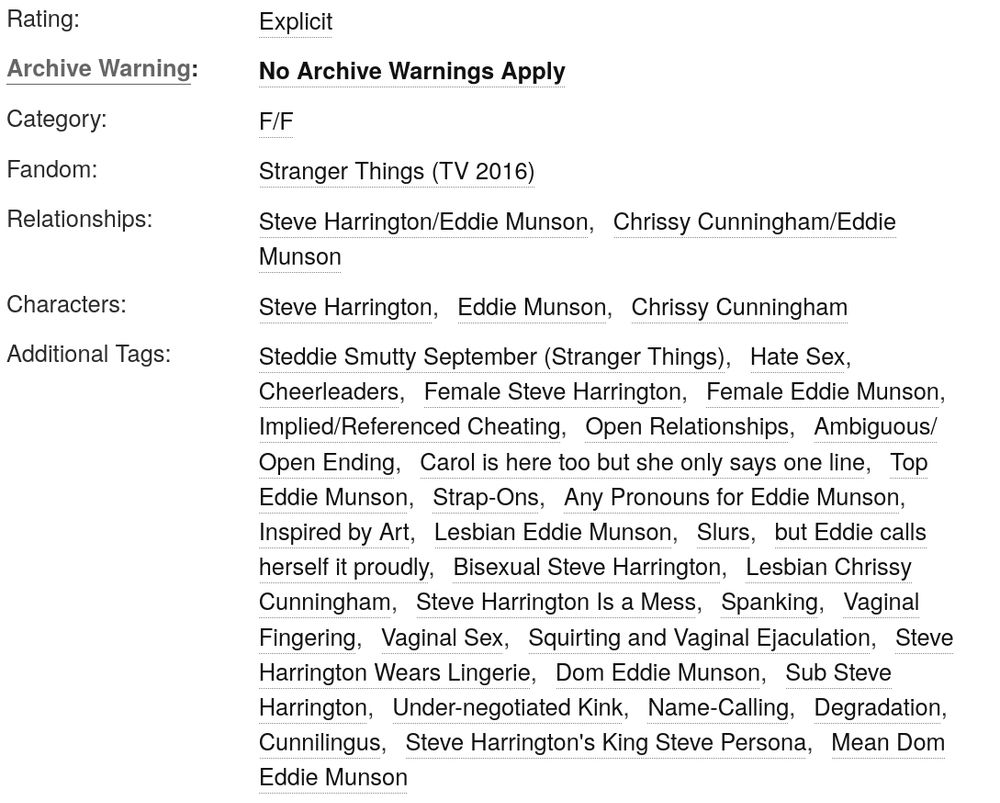 
Rating:

        Explicit 

Archive Warning:

        No Archive Warnings Apply 

Category:

        F/F 

Fandom:

        Stranger Things (TV 2016) 

Relationships:

        Steve Harrington/Eddie Munson Chrissy Cunningham/Eddie Munson 

Characters:

        Steve Harrington Eddie Munson Chrissy Cunningham 

Additional Tags:

        Steddie Smutty September (Stranger Things) Hate Sex Cheerleaders Female Steve Harrington Female Eddie Munson Implied/Referenced Cheating Open Relationships Ambiguous/Open Ending Carol is here too but she only says one line Top Eddie Munson Strap-Ons Any Pronouns for Eddie Munson Inspired by Art Lesbian Eddie Munson Slurs but Eddie calls herself it proudly Bisexual Steve Harrington Lesbian Chrissy Cunningham Steve Harrington Is a Mess Spanking Vaginal Fingering Vaginal Sex Squirting and Vaginal Ejaculation Steve Harrington Wears Lingerie Dom Eddie Munson Sub Steve Harrington Under-negotiated Kink Name-Calling Degradation Cunnilingus Steve Harrington's King Steve Persona Mean Dom Eddie Munson 