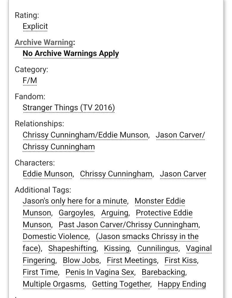 Screenshot of tags for “Body of Stone, Heart of Gold” a story on AO3.

Rating: Explicit 

Archive Warning: No Archive Warnings Apply 

Category: F/M 

Fandom:  Stranger Things (TV 2016) 

Relationships: Chrissy Cunningham/Eddie Munson Jason Carver/Chrissy Cunningham 

Characters: Eddie Munson Chrissy Cunningham Jason Carver 

Additional Tags: Jason's only here for a minute Monster Eddie Munson Gargoyles Arguing Protective Eddie Munson Past Jason Carver/Chrissy Cunningham Domestic Violence (Jason smacks Chrissy in the face) Shapeshifting Kissing Cunnilingus Vaginal Fingering Blow Jobs First Meetings First Kiss First Time Penis In Vagina Sex Barebacking Multiple Orgasms Getting Together Happy Ending 
