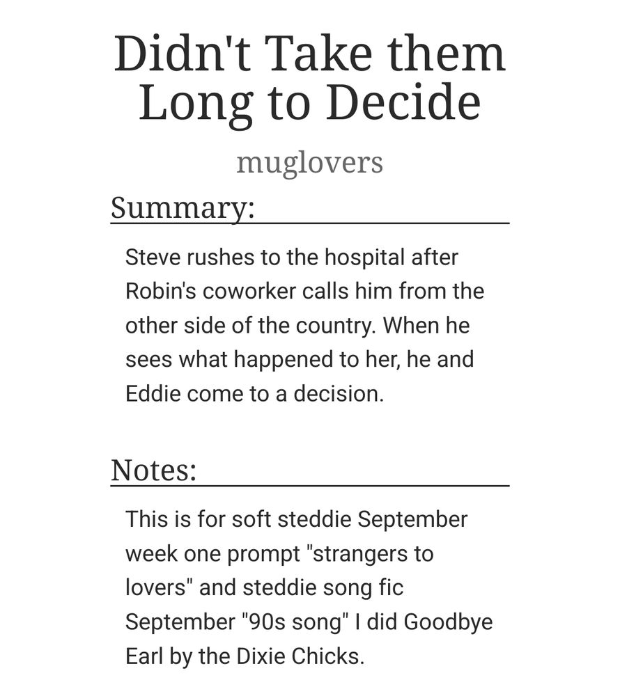  Didn't Take them Long to Decide
muglovers
Summary:

    Steve rushes to the hospital after Robin's coworker calls him from the other side of the country. When he sees what happened to her, he and Eddie come to a decision.

Notes:

    This is for soft steddie September week one prompt "strangers to lovers" and steddie song fic September "90s song" I did Goodbye Earl by the Dixie Chicks.
