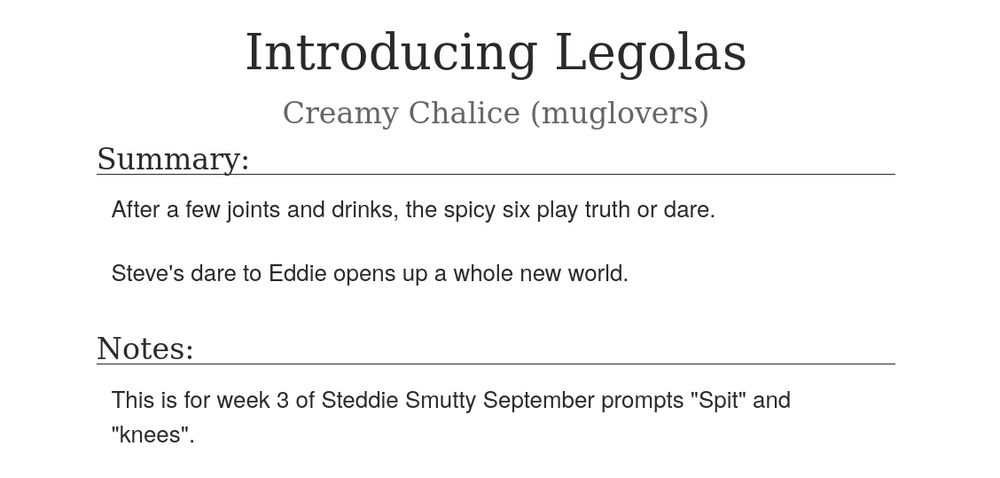  Introducing Legolas
Creamy Chalice (muglovers)
Summary:

    After a few joints and drinks, the spicy six play truth or dare.

    Steve's dare to Eddie opens up a whole new world.

Notes:

    This is for week 3 of Steddie Smutty September prompts "Spit" and "knees".
