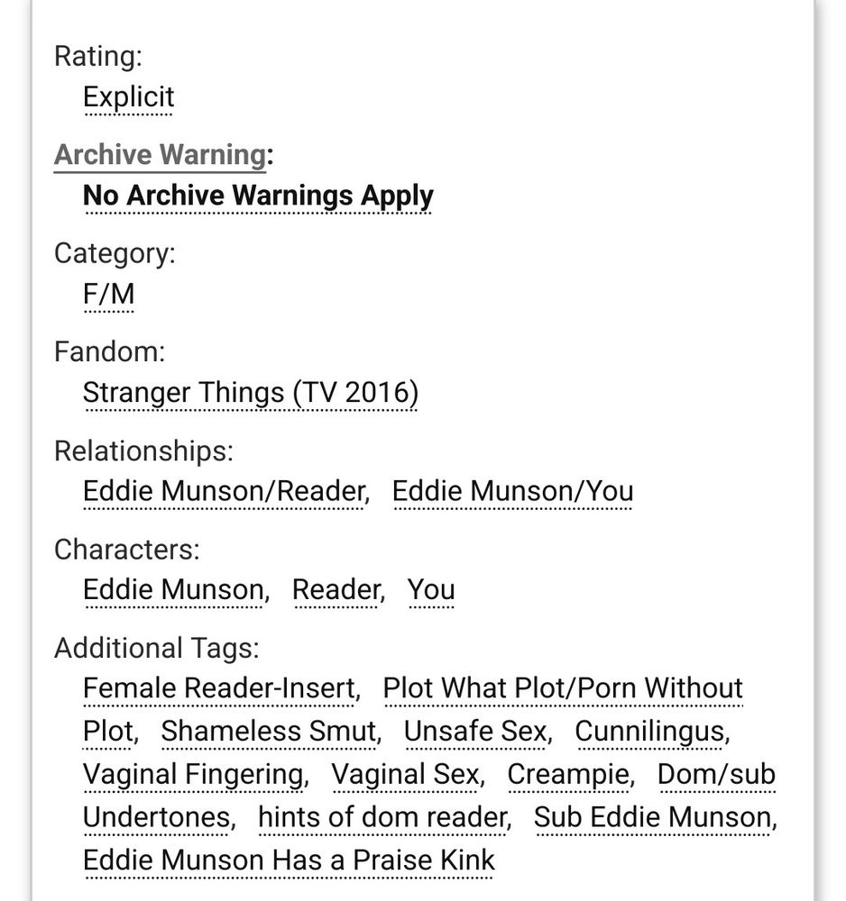 Rating:

        Explicit 

Archive Warning:

        No Archive Warnings Apply 

Category:

        F/M 

Fandom:

        Stranger Things (TV 2016) 

Relationships:

        Eddie Munson/ReaderEddie Munson/You 

Characters:

        Eddie MunsonReaderYou 

Additional Tags:

        Female Reader-InsertPlot What Plot/Porn Without PlotShameless SmutUnsafe SexCunnilingusVaginal FingeringVaginal SexCreampieDom/sub Undertoneshints of dom readerSub Eddie MunsonEddie Munson Has a Praise Kink 

