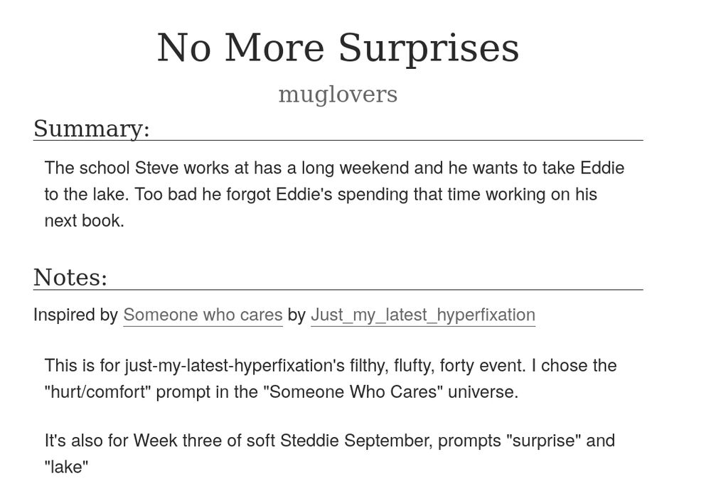  No More Surprises
muglovers
Summary:

    The school Steve works at has a long weekend and he wants to take Eddie to the lake. Too bad he forgot Eddie's spending that time working on his next book.

Notes:

    Inspired by Someone who cares by Just_my_latest_hyperfixation

    This is for just-my-latest-hyperfixation's filthy, flufty, forty event. I chose the "hurt/comfort" prompt in the "Someone Who Cares" universe.

    It's also for Week three of soft Steddie September, prompts "surprise" and "lake"
