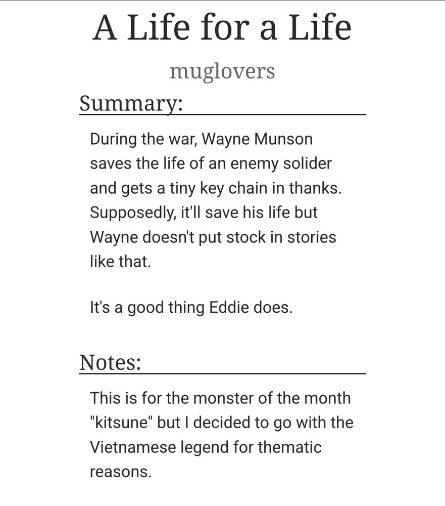  A Life for a Life
muglovers
Summary:

    During the war, Wayne Munson saves the life of an enemy solider and gets a tiny key chain in thanks.
    Supposedly, it'll save his life but Wayne doesn't put stock in stories like that.

    It's a good thing Eddie does.

Notes:

    This is for the monster of the month "kitsune" but I decided to go with the Vietnamese legend for thematic reasons.
