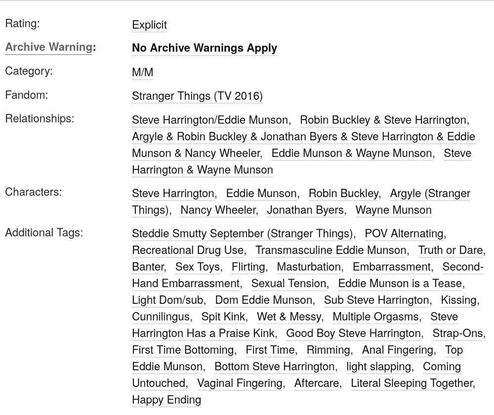 Rating:

        Explicit 

Archive Warning:

        No Archive Warnings Apply 

Category:

        M/M 

Fandom:

        Stranger Things (TV 2016) 

Relationships:

        Steve Harrington/Eddie Munson Robin Buckley & Steve Harrington Argyle & Robin Buckley & Jonathan Byers & Steve Harrington & Eddie Munson & Nancy Wheeler Eddie Munson & Wayne Munson Steve Harrington & Wayne Munson 

Characters:

        Steve Harrington Eddie Munson Robin Buckley Argyle (Stranger Things) Nancy Wheeler Jonathan Byers Wayne Munson 

Additional Tags:

        Steddie Smutty September (Stranger Things) POV Alternating Recreational Drug Use Transmasculine Eddie Munson Truth or Dare Banter Sex Toys Flirting Masturbation Embarrassment Second-Hand Embarrassment Sexual Tension Eddie Munson is a Tease Light Dom/sub Dom Eddie Munson Sub Steve Harrington Kissing Cunnilingus Spit Kink Wet & Messy Multiple Orgasms Steve Harrington Has a Praise Kink Good Boy Steve Harrington Strap-Ons First Time Bottoming First Time Rimming Anal Fingering Top Eddie Munson Bottom Steve Harrington light slapping Coming Untouched Vaginal Fingering Aftercare Literal Sleeping Together Happy Ending 

