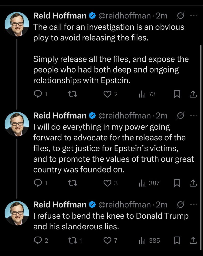 Reid Hoffman
@reidhoffman •2m
The call for an investigation is an obvious ploy to avoid releasing the files.
Simply release all the files, and expose the people who had both deep and ongoing relationships with Epstein.
1
2
Ihl 73
↑
Reid Hoffman
@reidhoffman•2m
I will do everything in my power going forward to advocate for the release of the files, to get justice for Epstein's victims, and to promote the values of truth our great country was founded on.
1
3
1
Ill 387
Reid Hoffman
@reidhoffman •2m
I refuse to bend the knee to Donald Trump and his slanderous lies.
