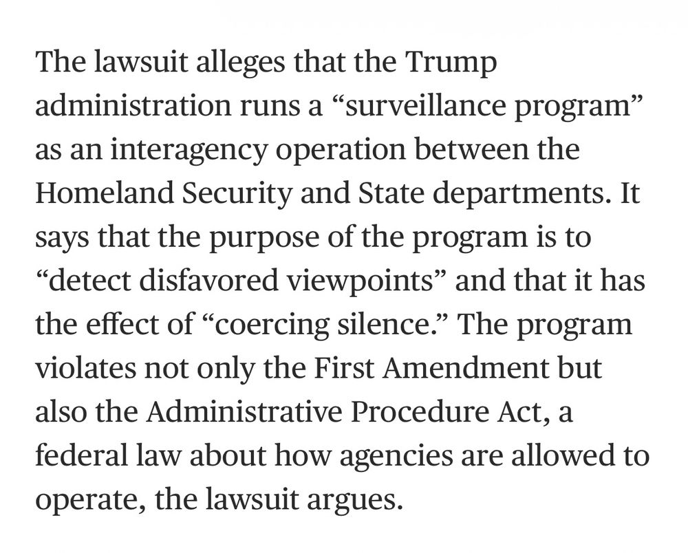Excerpt from NBC article: 

The lawsuit alleges that the Trump
administration runs a "surveillance program" as an interagency operation between the Homeland Security and State departments. It says that the purpose of the program is to
"detect disfavored viewpoints" and that it has the effect of "coercing silence." The program violates not only the First Amendment but also the Administrative Procedure Act, a federal law about how agencies are allowed to operate, the lawsuit argues.