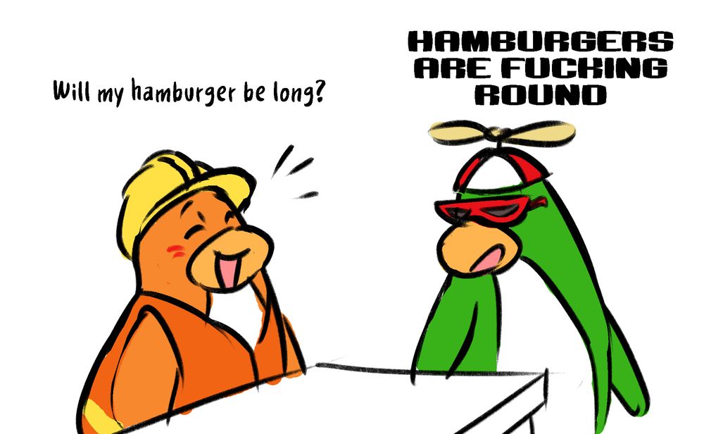 Will my hamburger be long?
HAMBURGERS ARE FUCKING ROUND