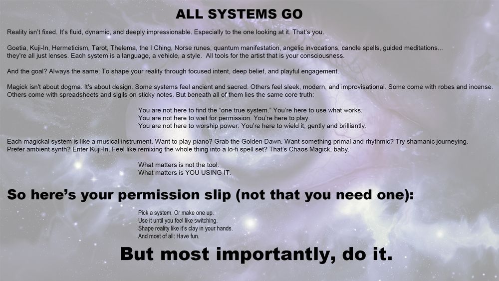 																ALL SYSTEMS GO
Reality isn’t fixed. It’s fluid, dynamic, and deeply impressionable. Especially to the one looking at it. That’s you.
Goetia, Kuji-In, Hermeticism, Tarot, Thelema, the I Ching, Norse runes, quantum manifestation, angelic invocations, candle spells, guided meditations... they're all just lenses. Each system is a language, a vehicle, a style.  All tools for the artist that is your consciousness.
And the goal? Always the same: To shape your reality through focused intent, deep belief, and playful engagement.
Magick isn't about dogma. It's about design. Some systems feel ancient and sacred. Others feel sleek, modern, and improvisational. Some come with robes and incense. 
Others come with spreadsheets and sigils on sticky notes. But beneath all of them lies the same core truth:You are not here to find the “one true system.” You’re here to use what works.
You are not here to wait for permission. You’re here to play.You are not here to worship power. You’re here to wield it, gently and brilliantly.
Each magickal system is like a musical instrument. Want to play piano? Grab the Golden Dawn. Want something primal and rhythmic? Try shamanic journeying. 
Prefer ambient synth? Enter Kuji-In. Feel like remixing the whole thing into a lo-fi spell set? That’s Chaos Magick, baby.												What matters is not the tool.What matters is YOU USING IT.
So here’s your permission slip (not that you need one):
Pick a system. Or make one up.
Use it until you feel like switching.
Shape reality like it’s clay in your hands.
And most of all: Have fun. 
But most importantly, do it.