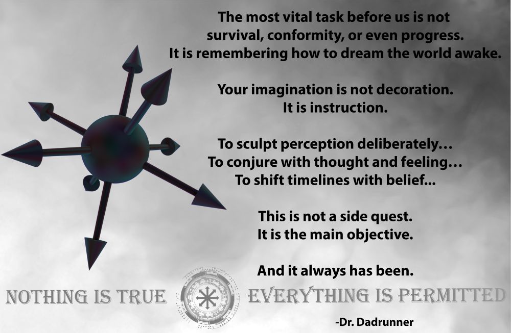 The most vital task before us is not 
survival, conformity, or even progress.
It is remembering how to dream the world awake.

Your imagination is not decoration.
It is instruction.

To sculpt perception deliberately…
To conjure with thought and feeling…
To shift timelines with belief...

This is not a side quest.
It is the main objective.

And it always has been.


-Dr. Dadrunner