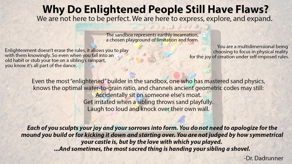 Why Do Enlightened People Still Have Flaws? We are not here to be perfect. We are here to express, explore, and expand. The sandbox represents earthly incarnation, a chosen playground of limitation and form. Enlightenment doesn’t erase the rules, it allows you to play
with them knowingly. So even when you fall into an old habit or stub your toe on a sibling’s rampart, you know it’s all part of the dance. You are a multidimensional being choosing to focus in physical reality  for the joy of creation under self-imposed rules. Even the most “enlightened” builder in the sandbox, one who has mastered sand physics,
knows the optimal water-to-grain ratio, and channels ancient geometric codes may still: Accidentally sit on someone else's moat.
Get irritated when a sibling throws sand playfully. Laugh too loud and knock over their own wall. Each of you sculpts your joy and your sorrows into form. You do not need to apologize for the
mound you build or for kicking it down and starting over. You are not judged by how symmetrical your castle is, but by the love with which you played. ...And sometimes, the most sacred thing is handing your sibling a shovel.
