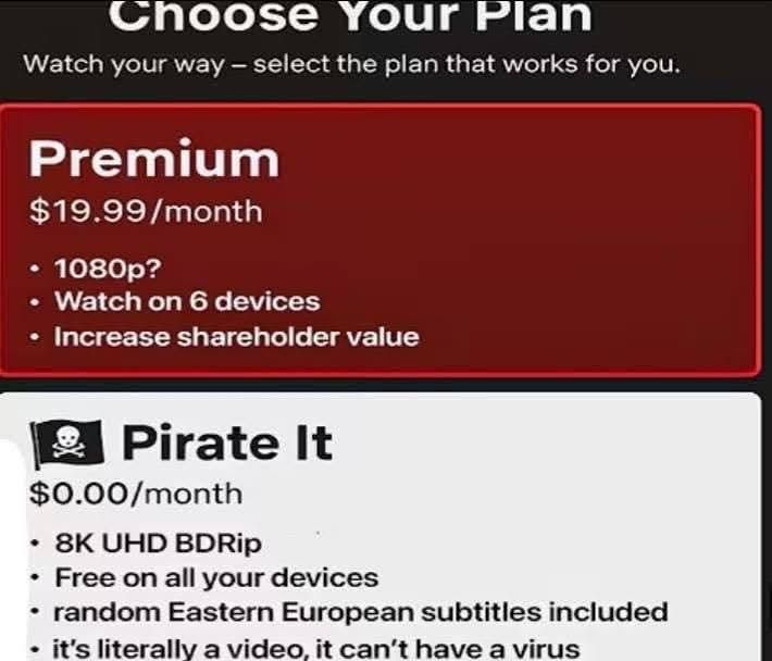 Choose Your Plan
Watch your way – select the plan that works for you. 

Premium
$19.99/month
- 1080p?
- Watch on 6 devices
- Increase shareholder value

🏴‍☠️ Pirate It
$0.00/month
- 8K UHD BDRip
- Free on all your devices
- random Eastern European subtitles included
- it's literally a video, it can't have a virus