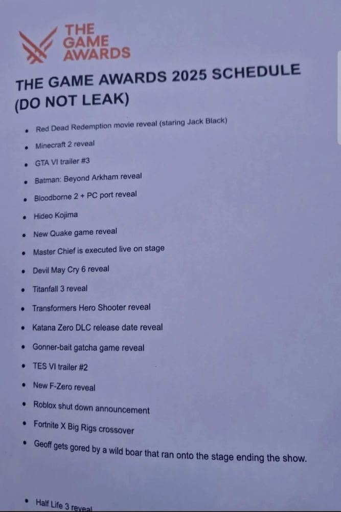 a dodgy piece of paper saying:
THE GAME AWARDS 2025 SCHEDULE
(DO NOT LEAK)

Red Dead Redemption movie reveal (staring Jack Black)
Minecraft 2 reveal
GTA VI trailer #3
Batman: Beyond Arkham reveal
Bloodbone 2 + PC port reveal
Hideo Kojima
New Quake game reveal
Master Chief is executed live on stage
Devil May Cry 6 reveal
Titanfall 3 reveal
Transformers Hero Shooter reveal
Katana Zero DLC release date reveal
Gonner-bait gatcha game reveal
TES VI trailer #2
New F-Zero reveal
Roblox shut down announcement
Fortnite X Big Rigs crossover
Geoff gets gored by a wild boar that ran onto the stage ending the show.

Half-Life 3 reveal