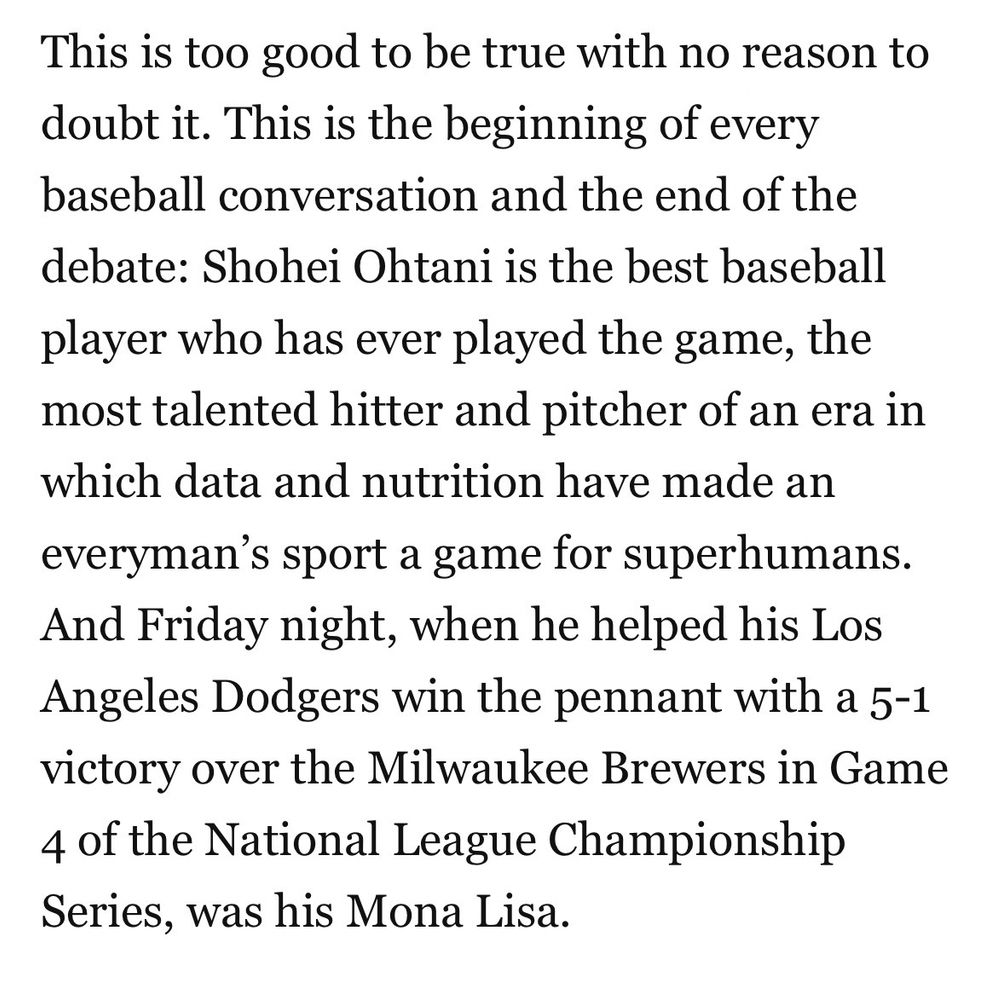 This is too good to be true with no reason to doubt it. This is the beginning of every baseball conversation and the end of the debate: Shohei Ohtani is the best baseball player who has ever played the game, the most talented hitter and pitcher of an era in which data and nutrition have made an everyman’s sport a game for superhumans. And Friday night, when he helped his Los Angeles Dodgers win the pennant with a 5-1 victory over the Milwaukee Brewers in Game 4 of the National League Championship Series, was his Mona Lisa.