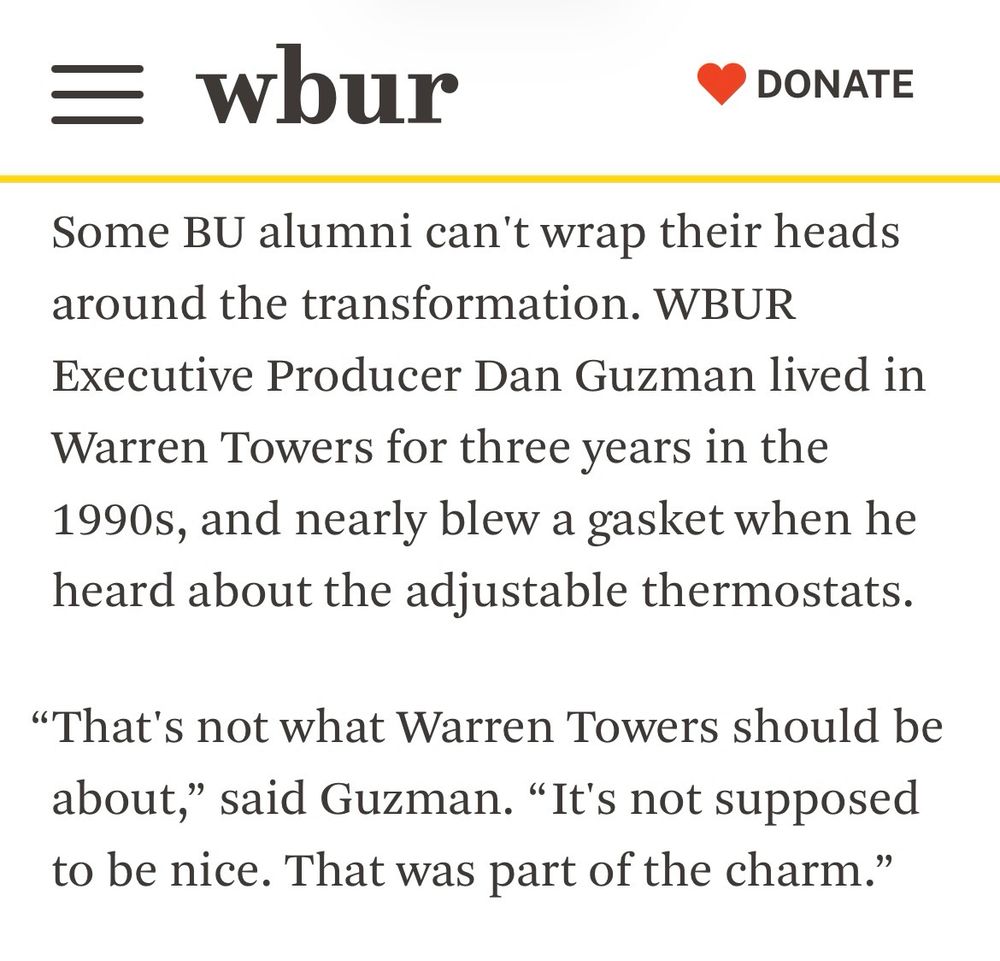 A screenshot from a WBUR article. The text reads:

Some BU alumni can't wrap their heads around the transformation. WBUR Executive Producer Dan Guzman lived in Warren Towers for three years in the 1990s, and nearly blew a gasket when he heard about the adjustable thermostats.

“That's not what Warren Towers should be about,” said Guzman. “ It's not supposed to be nice. That was part of the charm.”