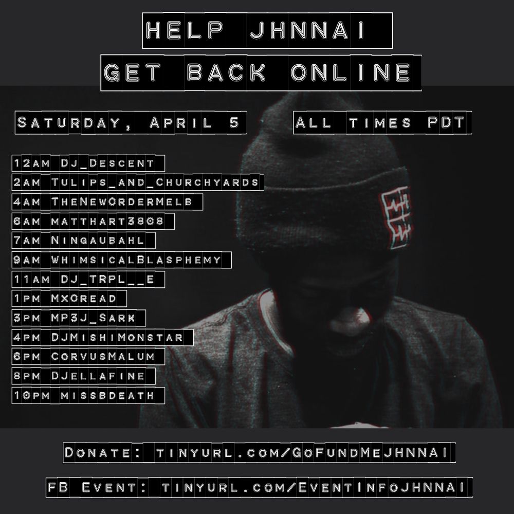 Help JHNNAI get back online - Saturday, April 5 (all times PDT)

12AM Dj_Descent
2AM Tulips_and_Churchyards
4AM TheNewOrderMelb
6AM matthart3808
7AM Ningaubahl
9AM WhimsicalBlasphemy
11AM DJ_TRPL__E
1PM MxOread
3PM MP3J_Sark
4PM DJMishiMonstar
6PM CorvusMalum
8PM DJellafine
10PM missbdeath

Donate: https://tinyurl.com/GoFundMeJHNNAI
FB Event: https://tinyurl.com/EventInfoJHNNAI