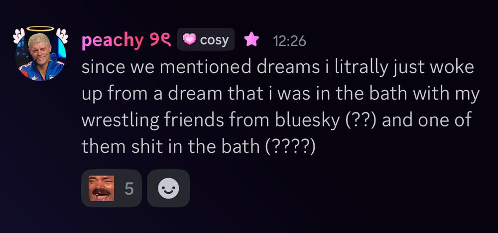 a discord message sent by me into my server reading: since we mentioned dreams i litrally just woke up from a dream that i was in the bath with my wrestling friends from bluesky (??) and one of them shit in the bath (????)