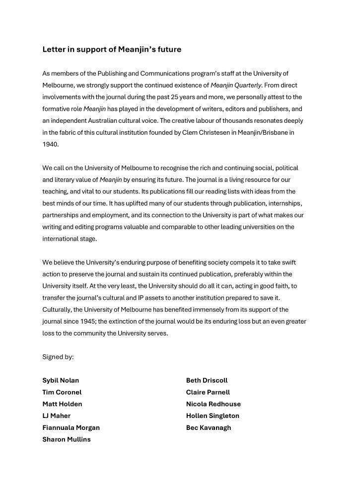 
1 / 1
Letter in support of Meanjin’s future

As members of the Publishing and Communications program’s staff at the University of Melbourne, we strongly support the continued existence of Meanjin Quarterly. From direct involvements with the journal during the past 25 years and more, we personally attest to the formative role Meanjin has played in the development of writers, editors and publishers, and an independent Australian cultural voice. The creative labour of thousands resonates deeply in the fabric of this cultural institution founded by Clem Christesen in Meanjin/Brisbane in 1940.
 
We call on the University of Melbourne to recognise the rich and continuing social, political and literary value of Meanjin by ensuring its future. The journal is a living resource for our teaching, and vital to our students. Its publications fill our reading lists with ideas from the best minds of our time. It has uplifted many of our students through publication, internships, partnerships and employment, and its connection to the University is part of what makes our writing and editing programs valuable and comparable to other leading universities on the international stage.
 
We believe the University’s enduring purpose of benefiting society compels it to take swift action to preserve the journal and sustain its continued publication, preferably within the University itself. At the very least, the University should do all it can, acting in good faith, to transfer the journal’s cultural and IP assets to another institution prepared to save it. Culturally, the University of Melbourne has benefited immensely from its support of the journal since 1945; the extinction of the journal would be its enduring loss but an even greater loss to the community the University serves.
 
Signed by:
 
Sybil Nolan
Tim Coronel
Matt Holden
LJ Maher
Fiannuala Morgan  
Sharon Mullins  
Beth Driscoll
Claire Parnell
Nicola Redhouse
Hollen Singleton
Bec Kavanagh
