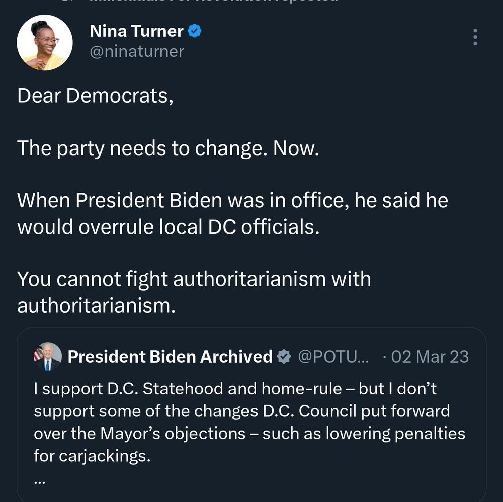 A tweet from Nina Turner that says -

Dear Democrats,

The party needs to change. Now. 

When President Biden was in office, he said he would overrule local DC officials.

You cannot fight authoritarianism with authoritarianism.