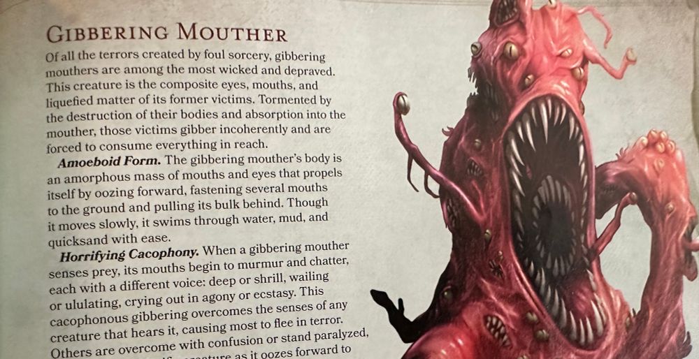 Text from a dungeons and dragons book 

A picture of a monster that is a blob of eyes and mouths.  Text reads:

GIBBERING MOUTHER
Of all the terrors created by foul sorcery, gibbering mouthers are among the most wicked and depraved.
This creature is the composite eyes, mouths, and liquefied matter of its former victims. Tormented by the destruction of their bodies and absorption into the mouther, those victims gibber incoherently and are forced to consume everything in reach.
Amoeboid Form. The gibbering mouther's body is an amorphous mass of mouths and eyes that propels itself by oozing forward, fastening several mouths to the ground and pulling its bulk behind. Though it moves slowly, it swims through water, mud, and quicksand with ease.
Horrifying Cacophony. When a gibbering mouther senses prey, its mouths begin to murmur and chatter, each with a different voice: deep or shrill, wailing or ululating, crying out in agony or ecstasy. This cacophonous gibbering overcomes the senses of any creature that hears it, causing most to flee in terror.
Others are overcome with confusion or stand paralyzed,