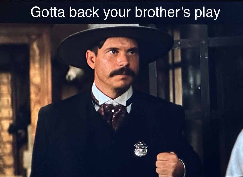 Gotta back your brothers play Bill paxton as Morgan Earp in tombstone He has pulled his coat away and shown his badge , meaning he had been deputized by his brother 