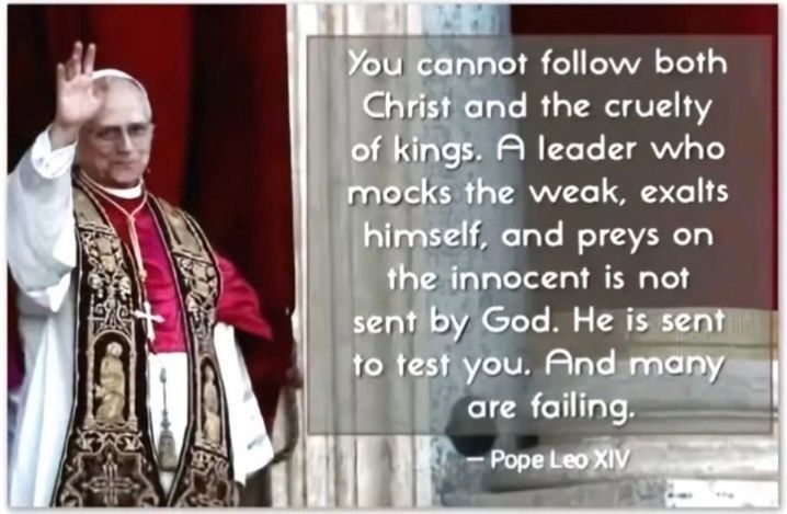 You cannot follow both Christ and the cruelty of kings. A leader who mocks the weak, exalts himself, and preys on the innocent is not sent by God. He is sent to test you. And many are failing.

Pope Leo XIV