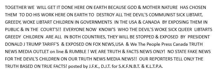 TOGETHER WE  WILL GET IT DONE HERE ON EARTH BECAUSE GOD & MOTHER NATURE  HAS CHOSEN THEM  TO DO HIS WORK HERE ON EARTH TO  DESTROY ALL THE DEVIL'S COMMUNIST SICK LIBTART, GREEDY, WOKE LIBTART CHILDREN IN GOVERNMENTS  IN THE USA & CANADA  BY EXPOSING THEM IN PUBLIC & IN THE  COURT'S!!  EVERYONE NOW  KNOW'S  WHO THE DEVIL'S WOKE SICK QUEER  LIBTARTS  GREEDY  CHILDREN  ARE ALL  IN BOTH COUNTRIES, THEY WILL BE STOPPED & EXPOSED  BY  PRESIDENT DONALD J TRUMP TARIFF'S  & EXPOSED ON FOX NEWS,USA  & We The People Press Canada TRUTH NEWS MEDIA OUTLET on line & RUMBLE ! WE ARE TRUTH & FACTS NEWS ONLY!  NO STATE FAKE NEWS FOR THE DEVIL'S CHILDREN ON OUR TRUTH NEWS MEDIA NEWS!!  OUR REPORTERS TELL ONLY THE TRUTH BASED ON TRUE FACTS! posted by J.F.K., D.J.T. for S.K.F.N.B.T. & K.L.T.P.A. 