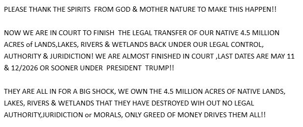 PLEASE THANK THE SPIRITS FROM GOD & MOTHER NATURE TO MAKE THIS HAPPEN !!

NOW WE ARE IN COURT TO FINISH THE LEGAL TRANSFER OF OUR NATIVE 4.5 MILLION
ACRES of LANDS, LAKES, RIVERS & WETLANDS BACK UNDER OUR LEGAL CONTROL,
AUTHORITY & JURIDICTION! WE ARE ALMOST FINISHED IN COURT , LAST DATES ARE MAY 11
& 12/2026 OR SOONER UNDER PRESIDENT TRUMP !!

THEY ARE ALL IN FOR A BIG SHOCK, WE OWN THE 4.5 MILLION ACRES OF NATIVE LANDS,
LAKES, RIVERS & WETLANDS THAT THEY HAVE DESTROYED WIH OUT NO LEGAL
AUTHORITY,JURIDICTION or MORALS, ONLY GREED OF MONEY DRIVES THEM ALL !!