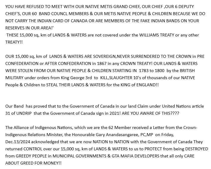 YOU HAVE REFUSED TO MEET WITH OUR NATIVE METIS GRAND CHIEF, OUR CHIEF ,OUR 6 DEPUTY  CHIEF'S, OUR 60  BAND COUNCL MEMBERS & OUR METIS NATIVE PEOPLE & CHILDREN BECAUSE WE DO NOT CARRY THE INDIAN CARD OF CANADA OR ARE MEMBERS OF THE FAKE INDIAN BANDS ON YOUR RESERVES IN OUR AREA!'
 THESE 15,000 sq, km of LANDS & WATERS are not covered under the WILLIAMS TREATY or any other TREATY!!

OUR 15,000 sq, km of  LANDS & WATERS ARE SOVEREIGN,NEVER SURRENDERED TO THE CROWN in PRE CONFEDERATION or AFTER CONFEDERATION in 1867 in any CROWN TREATY! OUR LANDS & WATERS WERE STOLEN FROM OUR NATIVE PEOPLE & CHILDREN STARTING IN  1783 to 1800  by the BRITISH MILITARY under orders from King George 3rd  to  KILL,SLAUGHTER 10's of thousands of our NATIVE People & Children to STEAL THEIR LANDS & WATERS for the KING of ENGLAND!!


Our Band  has proved that to the Government of Canada in our land Claim under United Nations article 31 of UNDRIP  that the Government of Canada sign in 2021! ARE YOU AWARE OF THIS????

The Alliance of Indigenous Nations, which we are the 62 Member received a Letter from the Crown- Indigenous Relations Minister, the Honourable Gary Anandasangaree, PC,MP  on Friday, 
Dec.13/2024 acknowledged that we are now NATION to NATION with the Government of Canada They returned CONTROL over our 15,000 sq, km of LANDS & WATERS to us to PROTECT from being DESTROYED from GREEDY PEOPLE in MUNICIPAL GOVERNMENTS & GTA MAFIA DEVELOPERS that all only CARE ABOUT GREED FOR MONEY!! 