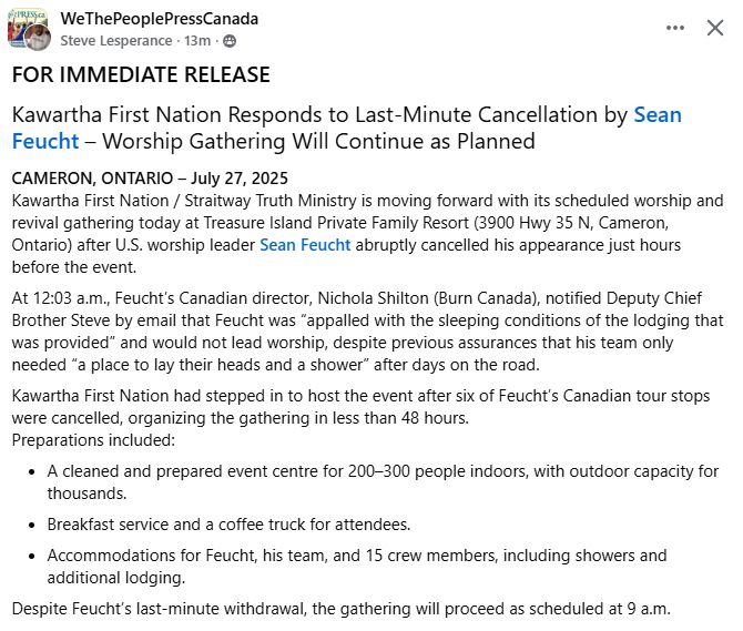 Steve Lesperance posts in his private "WeThePeoplePressCanada" group:

FOR IMMEDIATE RELEASE
Kawartha First Nation Responds to Last-Minute Cancellation by Sean Feucht – Worship Gathering Will Continue as Planned
CAMERON, ONTARIO – July 27, 2025
Kawartha First Nation / Straitway Truth Ministry is moving forward with its scheduled worship and revival gathering today at Treasure Island Private Family Resort (3900 Hwy 35 N, Cameron, Ontario) after U.S. worship leader Sean Feucht abruptly cancelled his appearance just hours before the event.
At 12:03 a.m., Feucht’s Canadian director, Nichola Shilton (Burn Canada), notified Deputy Chief Brother Steve by email that Feucht was “appalled with the sleeping conditions of the lodging that was provided” and would not lead worship, despite previous assurances that his team only needed “a place to lay their heads and a shower” after days on the road.
Kawartha First Nation had stepped in to host the event after six of Feucht’s Canadian tour stops were cancelled, organizing the gathering in less than 48 hours.
Preparations included:
A cleaned and prepared event centre for 200–300 people indoors, with outdoor capacity for thousands.
Breakfast service and a coffee truck for attendees.
Accommodations for Feucht, his team, and 15 crew members, including showers and additional lodging.
Despite Feucht’s last-minute withdrawal, the gathering will proceed as scheduled at 9 a.m.
