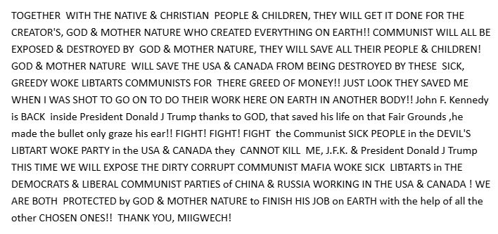 TOGETHER  WITH THE NATIVE & CHRISTIAN  PEOPLE & CHILDREN, THEY WILL GET IT DONE FOR THE CREATOR'S, GOD & MOTHER NATURE WHO CREATED EVERYTHING ON EARTH!! COMMUNIST WILL ALL BE EXPOSED & DESTROYED BY  GOD & MOTHER NATURE, THEY WILL SAVE ALL THEIR PEOPLE & CHILDREN! GOD & MOTHER NATURE  WILL SAVE THE USA & CANADA FROM BEING DESTROYED BY THESE  SICK, GREEDY WOKE LIBTARTS COMMUNISTS FOR  THERE GREED OF MONEY!! JUST LOOK THEY SAVED ME WHEN I WAS SHOT TO GO ON TO DO THEIR WORK HERE ON EARTH IN ANOTHER BODY!! John F. Kennedy is BACK  inside President Donald J Trump thanks to GOD, that saved his life on that Fair Grounds ,he made the bullet only graze his ear!! FIGHT! FIGHT! FIGHT  the Communist SICK PEOPLE in the DEVIL'S LIBTART WOKE PARTY in the USA & CANADA they  CANNOT KILL  ME, J.F.K. & President Donald J Trump THIS TIME WE WILL EXPOSE THE DIRTY CORRUPT COMMUNIST MAFIA WOKE SICK  LIBTARTS in THE DEMOCRATS & LIBERAL COMMUNIST PARTIES of CHINA & RUSSIA WORKING IN THE USA & CANADA ! WE ARE BOTH  PROTECTED by GOD & MOTHER NATURE to FINISH HIS JOB on EARTH with the help of all the other CHOSEN ONES!!  THANK YOU, MIIGWECH!