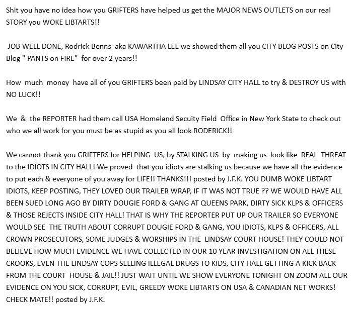 Shit you have no idea how you GRIFTERS have helped us get the MAJOR NEWS OUTLETS on our real STORY you WOKE LIBTARTS!!

 JOB WELL DONE, Rodrick Benns  aka KAWARTHA LEE we showed them all you CITY BLOG POSTS on City Blog " PANTS on FIRE"  for over 2 years!!

How  much  money  have all of you GRIFTERS been paid by LINDSAY CITY HALL to try & DESTROY US with  NO LUCK!!

We  &  the REPORTER had them call USA Homeland Secuity Field  Office in New York State to check out who we all work for you must be as stupid as you all look RODERICK!!

We cannot thank you GRIFTERS for HELPING  US, by STALKING US  by  making us  look like  REAL  THREAT to the IDIOTS IN CITY HALL! We proved  that you idiots are stalking us because we have all the evidence to put each & everyone of you away for LIFE!! THANKS!!! posted by J.F.K. YOU DUMB WOKE LIBTART IDIOTS, KEEP POSTING, THEY LOVED OUR TRAILER WRAP, IF IT WAS NOT TRUE ?? WE WOULD HAVE ALL BEEN SUED LONG AGO BY DIRTY DOUGIE FORD & GANG AT QUEENS PARK, DIRTY SICK KLPS & OFFICERS & THOSE REJECTS INSIDE CITY HALL! THAT IS WHY THE REPORTER PUT UP OUR TRAILER SO EVERYONE WOULD SEE  THE TRUTH ABOUT CORRUPT DOUGIE FORD & GANG, YOU IDIOTS, KLPS & OFFICERS, ALL  CROWN PROSECUTORS, SOME JUDGES & WORSHIPS IN THE  LINDSAY COURT HOUSE! THEY COULD NOT BELIEVE HOW MUCH EVIDENCE WE HAVE COLLECTED IN OUR 10 YEAR INVESTIGATION ON ALL THESE CROOKS, EVEN THE LINDSAY COPS SELLING ILLEGAL DRUGS TO KIDS, CITY HALL GETTING A KICK BACK FROM THE COURT  HOUSE & JAIL!! JUST WAIT UNTIL WE SHOW EVERYONE TONIGHT ON ZOOM ALL OUR EVIDENCE ON YOU SICK, CORRUPT, EVIL, GREEDY WOKE LIBTARTS ON USA & CANADIAN NET WORKS! CHECK MATE!! posted by J.F.K.