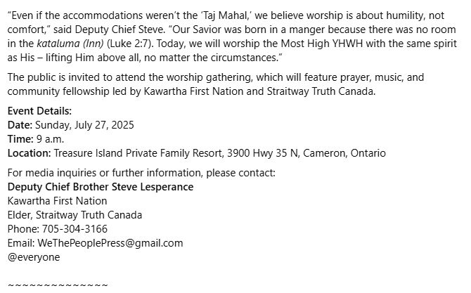 “Even if the accommodations weren’t the ‘Taj Mahal,’ we believe worship is about humility, not comfort,” said Deputy Chief Steve. “Our Savior was born in a manger because there was no room in the kataluma (Inn) (Luke 2:7). Today, we will worship the Most High YHWH with the same spirit as His – lifting Him above all, no matter the circumstances.”
The public is invited to attend the worship gathering, which will feature prayer, music, and community fellowship led by Kawartha First Nation and Straitway Truth Canada.
Event Details:
Date: Sunday, July 27, 2025
Time: 9 a.m.
Location: Treasure Island Private Family Resort, 3900 Hwy 35 N, Cameron, Ontario
For media inquiries or further information, please contact:
Deputy Chief Brother Steve Lesperance
Kawartha First Nation
Elder, Straitway Truth Canada
Phone: 705-304-3166
Email: WeThePeoplePress@gmail.com
@everyone

~~~~~~~~~~~~~~