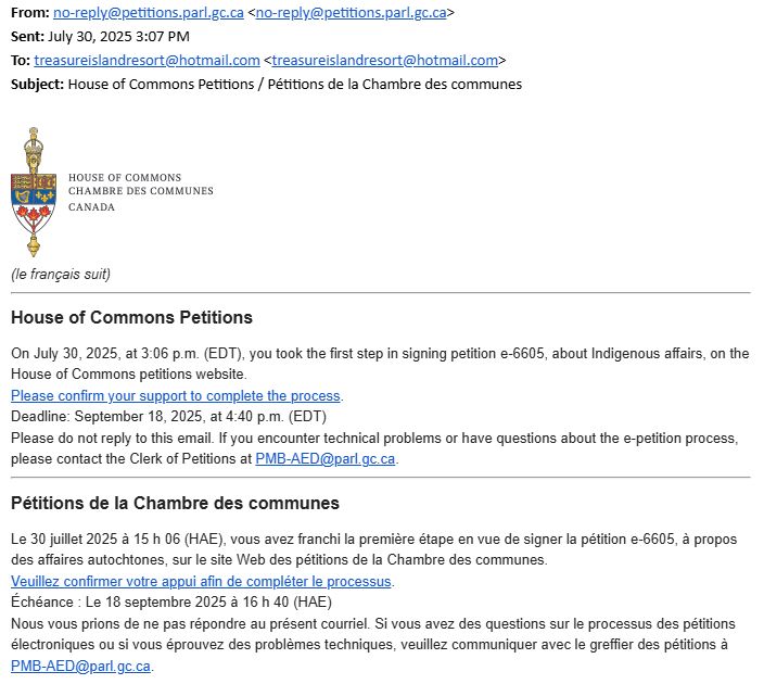 The forwarded email indicates that Bill did, in fact, *sign the petition* that is asking the government to take action *against him* (and others like him). LOL WTF.

House of Commons Petitions
On July 30, 2025, at 3:06 p.m. (EDT), you took the first step in signing petition e-6605, about Indigenous affairs, on the House of Commons petitions website.

Please confirm your support to complete the process.

Deadline: September 18, 2025, at 4:40 p.m. (EDT)

Please do not reply to this email. If you encounter technical problems or have questions about the e-petition process, please contact the Clerk of Petitions at PMB-AED@parl.gc.ca.

Pétitions de la Chambre des communes
Le 30 juillet 2025 à 15 h 06 (HAE), vous avez franchi la première étape en vue de signer la pétition e-6605, à propos des affaires autochtones, sur le site Web des pétitions de la Chambre des communes.

Veuillez confirmer votre appui afin de compléter le processus.

Échéance : Le 18 septembre 2025 à 16 h 40 (HAE)

Nous vous prions de ne pas répondre au présent courriel. Si vous avez des questions sur le processus des pétitions électroniques ou si vous éprouvez des problèmes techniques, veuillez communiquer avec le greffier des pétitions à PMB-AED@parl.gc.ca.