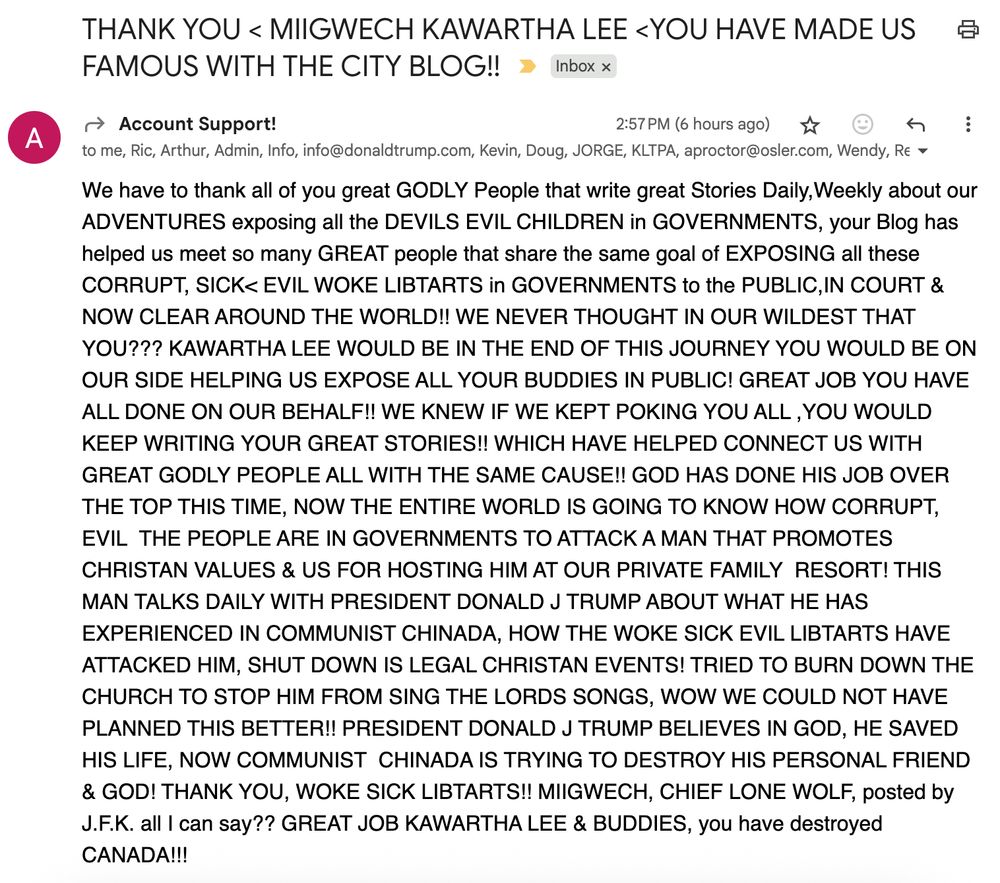 Subject: THANK YOU < MIIGWECH KAWARTHA LEE <YOU HAVE MADE US FAMOUS WITH THE CITY BLOG!!

Message:
We have to thank all of you great GODLY People that write great Stories Daily,Weekly about our ADVENTURES exposing all the DEVILS EVIL CHILDREN in GOVERNMENTS, your Blog has helped us meet so many GREAT people that share the same goal of EXPOSING all these CORRUPT, SICK< EVIL WOKE LIBTARTS in GOVERNMENTS to the PUBLIC,IN COURT & NOW CLEAR AROUND THE WORLD!! WE NEVER THOUGHT IN OUR WILDEST THAT YOU??? KAWARTHA LEE WOULD BE IN THE END OF THIS JOURNEY YOU WOULD BE ON OUR SIDE HELPING US EXPOSE ALL YOUR BUDDIES IN PUBLIC! GREAT JOB YOU HAVE ALL DONE ON OUR BEHALF!! WE KNEW IF WE KEPT POKING YOU ALL ,YOU WOULD KEEP WRITING YOUR GREAT STORIES!! WHICH HAVE HELPED CONNECT US WITH GREAT GODLY PEOPLE ALL WITH THE SAME CAUSE!! GOD HAS DONE HIS JOB OVER THE TOP THIS TIME, NOW THE ENTIRE WORLD IS GOING TO KNOW HOW CORRUPT, EVIL  THE PEOPLE ARE IN GOVERNMENTS TO ATTACK A MAN THAT PROMOTES CHRISTAN VALUES & US FOR HOSTING HIM AT OUR PRIVATE FAMILY  RESORT! THIS MAN TALKS DAILY WITH PRESIDENT DONALD J TRUMP ABOUT WHAT HE HAS EXPERIENCED IN COMMUNIST CHINADA, HOW THE WOKE SICK EVIL LIBTARTS HAVE ATTACKED HIM, SHUT DOWN IS LEGAL CHRISTAN EVENTS! TRIED TO BURN DOWN THE CHURCH TO STOP HIM FROM SING THE LORDS SONGS, WOW WE COULD NOT HAVE PLANNED THIS BETTER!! PRESIDENT DONALD J TRUMP BELIEVES IN GOD, HE SAVED HIS LIFE, NOW COMMUNIST  CHINADA IS TRYING TO DESTROY HIS PERSONAL FRIEND & GOD! THANK YOU, WOKE SICK LIBTARTS!! MIIGWECH, CHIEF LONE WOLF, posted by J.F.K. all I can say?? GREAT JOB KAWARTHA LEE & BUDDIES, you have destroyed CANADA!!! 