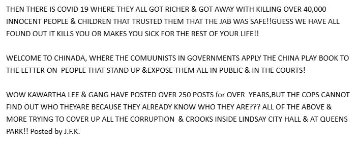 THEN THERE IS COVID 19 WHERE THEY ALL GOT RICHER & GOT AWAY WITH KILLING OVER 40,000 INNOCENT PEOPLE & CHILDREN THAT TRUSTED THEM THAT THE JAB WAS SAFE!!GUESS WE HAVE ALL FOUND OUT IT KILLS YOU OR MAKES YOU SICK FOR THE REST OF YOUR LIFE!!

WELCOME TO CHINADA, WHERE THE COMUUNISTS IN GOVERNMENTS APPLY THE CHINA PLAY BOOK TO THE LETTER ON  PEOPLE THAT STAND UP &EXPOSE THEM ALL IN PUBLIC & IN THE COURTS!

WOW KAWARTHA LEE & GANG HAVE POSTED OVER 250 POSTS for OVER  YEARS,BUT THE COPS CANNOT FIND OUT WHO THEYARE BECAUSE THEY ALREADY KNOW WHO THEY ARE??? ALL OF THE ABOVE & MORE TRYING TO COVER UP ALL THE CORRUPTION  & CROOKS INSIDE LINDSAY CITY HALL & AT QUEENS PARK!! Posted by J.F.K.