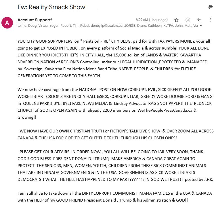 Email from Bill. It contains forwarded material. 

Subject: Fw: Reality Smack Show!

Message:

YOU CITY GOOF SUPPORTERS  on " Pants on FIRE" CITY BLOG, paid for with TAX PAYERS MONEY, your all going to get EXPOSED IN PUBLIC , on every platform of Social Media & across Rumble! YOUR ALL DONE LIKE DINNER YOU IDIOTS,THIEF'S  IN CITY HALL, the 15,000 sq, km of LANDS & WATERS KAWARTHA SOVEREIGN NATION of REGION'S Controlled under our LEGAL JURIDICTION ,PROTECTED &  MANAGED  by  Sovereign  Kawartha First Nation Metis Band Tribe NATIVE  PEOPLE  & CHILDREN for FUTURE GENERATIONS YET TO COME TO THIS EARTH!

We now have coverage from the NATIONAL POST ON HOW CORRUPT, EVIL, SICK GREEDY ALL YOU GOOF WOKE LIBTART CROOK'S ARE IN CITY HALL &SICK, CORRUPT, LIAR, GREEDY WOKE DOUGIE FORD & GANG in  QUEENS PARK!! BYE! BYE! FAKE NEWS MEDIA &  Lindsay Advocate  RAG SNOT PAPER!! THE  REDNECK CHURCH of GOD is OPEN AGAIN with already 2200 members on WeThePeoplePressCanada.ca & Growing!!

  WE NOW HAVE OUR OWN CHRISTIAN TRUTH or FICTION'S TALK LIVE SHOW  & OVER ZOOM ALL ACROSS CANADA & THE USA FOR GOD TO GET OUT THE TRUTH THROUGH HIS CHOSEN ONES!

  PLEASE GET YOUR AFFAIRS  IN ORDER NOW , YOU ALL WILL BE  GOING TO JAIL VERY SOON, THANK GOD!! GOD BLESS  PRESIDENT DONALD J TRUMP,  MAKE AMERICA & CANADA GREAT AGAIN TO  PROTECT  THE SENIORS, MEN, WOMEN, YOUTH, CHILDREN FROM THESE SICK COMMUNIST ANIMALS  THAT ARE IN CHINADA GOVERNMENTS & IN THE USA  GOVERNMENTS AS SICK WOKE  LIBTARTS DEMOCRATS!! WHAT THE HELL HAS HAPPENED TO MY PARTY?????? IN GOD WE TRUST!!  posted by J.F.K.

I am still alive to take down all the DIRTY,CORRUPT COMMUNIST  MAFIA FAMILIES in the USA & CANADA with the HELP of my GOOD FRIEND President Donald J Trump & his Administration & GOD!!