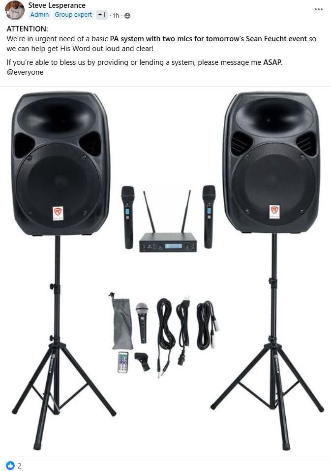 ATTENTION:
We’re in urgent need of a basic PA system with two mics for tomorrow’s Sean Feucht event so we can help get His Word out loud and clear!
If you’re able to bless us by providing or lending a system, please message me ASAP.
@everyone

Includes photo of a PA system. 

Post has been liked by two people: William Denby and Steve Lesperance. 